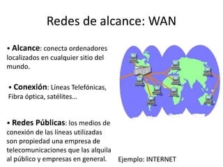 Redes de alcance: WAN
• Alcance: conecta ordenadores
localizados en cualquier sitio del
mundo.
• Conexión: Líneas Telefónicas,
Fibra óptica, satélites…
• Redes Públicas: los medios de
conexión de las líneas utilizadas
son propiedad una empresa de
telecomunicaciones que las alquila
al público y empresas en general. Ejemplo: INTERNET
 