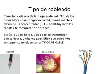 Tipo de cableado
Conectan cada una de las tarjetas de red (NIC) de los
ordenadores que componen la red, normalmente a
través de un concentrador (HUB), constituyendo los
canales de comunicación de la red.
Según la Clase de red, Velocidad de transmisión
que se desea, y Alcance geográfico que queremos
conseguir se emplean varios TIPOS DE CABLE:
Fibra óptica:
Par trenzado:Coaxial
 