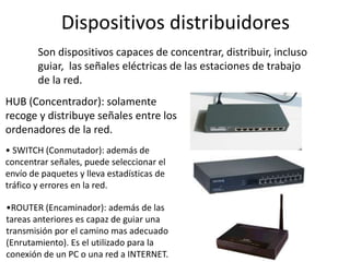 Dispositivos distribuidores
Son dispositivos capaces de concentrar, distribuir, incluso
guiar, las señales eléctricas de las estaciones de trabajo
de la red.
HUB (Concentrador): solamente
recoge y distribuye señales entre los
ordenadores de la red.
• SWITCH (Conmutador): además de
concentrar señales, puede seleccionar el
envío de paquetes y lleva estadísticas de
tráfico y errores en la red.
•ROUTER (Encaminador): además de las
tareas anteriores es capaz de guiar una
transmisión por el camino mas adecuado
(Enrutamiento). Es el utilizado para la
conexión de un PC o una red a INTERNET.
 