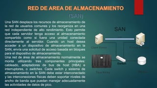Una SAN desplaza los recursos de almacenamiento de
la red de usuarios comunes y los reorganiza en una
red independiente de alto rendimiento. Esto permite
que cada servidor tenga acceso al almacenamiento
compartido como si fuera una unidad conectada
directamente al servidor. Cuando un host desea
acceder a un dispositivo de almacenamiento en la
SAN, envía una solicitud de acceso basada en bloques
para el dispositivo de almacenamiento.
Una red de área de almacenamiento normalmente se
monta utilizando tres componentes principales:
cableado, adaptadores de bus de host (HBA) e
interruptores, o switches. Cada switch y sistema de
almacenamiento en la SAN debe estar interconectado
y las interconexiones físicas deben soportar niveles de
ancho de banda que puedan manejar adecuadamente
las actividades de datos de pico.
 