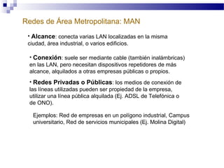 Redes de Área Metropolitana: MAN
• Alcance: conecta varias LAN localizadas en la misma
ciudad, área industrial, o varios edificios.
• Conexión: suele ser mediante cable (también inalámbricas)
en las LAN, pero necesitan dispositivos repetidores de más
alcance, alquilados a otras empresas públicas o propios.
• Redes Privadas o Públicas: los medios de conexión de
las líneas utilizadas pueden ser propiedad de la empresa,
utilizar una línea pública alquilada (Ej. ADSL de Telefónica o
de ONO).
Ejemplos: Red de empresas en un polígono industrial, Campus
universitario, Red de servicios municipales (Ej. Molina Digital)

 
