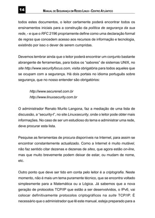 MANUAL DE SEGURANÇA EM REDES LINUX - CENTRO ATLÂNTICO
todos estes documentos, o leitor certamente poderá encontrar todos os
ensinamentos iniciais para a construção da política de segurança da sua
rede, - e que o RFC 2196 propriamente define como uma declaração formal
de regras que concedem acesso aos recursos de informação e tecnologia,
existindo por isso o dever de serem cumpridas.
Devemos lembrar ainda que o leitor poderá encontrar um conjunto bastante
abrangente de ferramentas, para todos os “sabores” de sistemas UNIX, no
site http://www.securityfocus.com, visita obrigatória para todos aqueles que
se ocupam com a segurança. Há dois portais no idioma português sobre
segurança, que no nosso entender são obrigatórios:
http://www.securenet.com.br
http://www.linuxsecurity.com.br
O administrador Renato Murilo Langona, faz a mediação de uma lista de
discussão, a “security-l”, no site Linuxsecurity, onde o leitor pode obter mais
informações. No caso de ser um estudioso do tema e administrar uma rede,
deve procurar esta lista.
Pesquise as ferramentas de procura disponíveis na Internet, para assim se
encontrar constantemente actualizado. Como a Internet é muito mutável,
não faz sentido citar dezenas e dezenas de sites, que agora estão on-line,
mas que muito brevemente podem deixar de estar, ou mudam de nome,
etc.
Outro ponto que deve ser tido em conta pelo leitor é a criptografia. Neste
momento, não é mais um tema puramente técnico, que se encontra voltado
simplesmente para a Matemática ou a Lógica. Já sabemos que a nova
geração de protocolos TCP/IP que estão a ser desenvolvidos, o IPv6, vai
colocar definitivamente protocolos criptográficos na suite TCP/IP. É
necessário que o administrador que lê este manual, esteja preparado para a
 