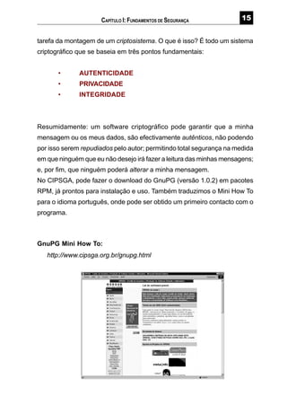 #
tarefa da montagem de um criptosistema. O que é isso? É todo um sistema
criptográfico que se baseia em três pontos fundamentais:
• AUTENTICIDADE
• PRIVACIDADE
• INTEGRIDADE
Resumidamente: um software criptográfico pode garantir que a minha
mensagem ou os meus dados, são efectivamente autênticos, não podendo
por isso serem repudiados pelo autor; permitindo total segurança na medida
em que ninguém que eu não desejo irá fazer a leitura das minhas mensagens;
e, por fim, que ninguém poderá alterar a minha mensagem.
No CIPSGA, pode fazer o download do GnuPG (versão 1.0.2) em pacotes
RPM, já prontos para instalação e uso. Também traduzimos o Mini How To
para o idioma português, onde pode ser obtido um primeiro contacto com o
programa.
GnuPG Mini How To:
http://www.cipsga.org.br/gnupg.html
CAPÍTULO I: FUNDAMENTOS DE SEGURANÇA
 