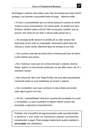 %
de proteger o sistema, deve saber qual o tipo de ameaça que está a tentar
proteger, e se atacado o que poderá estar em jogo... Vejamos então:
• O risco é a possibilidade que um intruso possa ter sucesso ao tentar
invadir os seus computadores. Um intruso pode, ao aceder aos seus
ficheiros, danificar dados críticos? Não se esqueça, também, que ao
possuir uma conta da sua rede, o intruso pode passar por si.
• As ameaças serão sempre no sentido de se obter acesso não
autorizado na sua rede ou computador. Há portanto vários tipos de
intrusos e, assim sendo, diferentes tipos de ameaça à sua rede.
• Há o curioso: esse tipo de intruso tem o interesse pelo tipo de dados
e pelo sistema que possui.
• Há o malicioso: esse quer em síntese derrubar o sistema, destruir
dados, destruir os documentos publicados no seu Web server, etc. É o
chamado cracker.
• Há o intruso de “alto nível” (High-Profile): ele quer obter popularidade,
mostrando todas as suas habilidades ao invadir o sistema.
• Há o competidor: esse quer conhecer os seus dados para poder
obter algum ganho com isso.
• Por fim, “vulnerabilidade” descreve o quanto bem protegido é ou está
o computador, e o que se perderá se alguém obtiver acesso não
autorizado a algum(ns) computador(res).
Portanto, crie uma política de segurança para a rede, que seja simples
e genérica e que todos os utilizadores possam prontamente
compreender e seguir. Pode proteger dados tanto quanto respeitar a
privacidade dos utilizadores.
CAPÍTULO I: FUNDAMENTOS DE SEGURANÇA
 