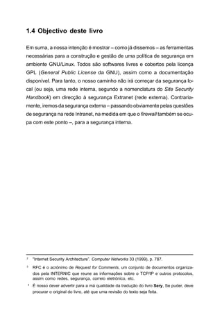 1.4 Objectivo deste livro
Em suma, a nossa intenção é mostrar – como já dissemos – as ferramentas
necessárias para a construção e gestão de uma política de segurança em
ambiente GNU/Linux. Todos são softwares livres e cobertos pela licença
GPL (General Public License da GNU), assim como a documentação
disponível. Para tanto, o nosso caminho não irá começar da segurança lo-
cal (ou seja, uma rede interna, segundo a nomenclatura do Site Security
Handbook) em direcção à segurança Extranet (rede externa). Contraria-
mente, iremos da segurança externa – passando obviamente pelas questões
de segurança na rede Intranet, na medida em que o firewall também se ocu-
pa com este ponto –, para a segurança interna.
2
Internet Security Architecture”. Computer Networks 33 (1999), p. 787.
3
RFC é o acrónimo de Request for Comments, um conjunto de documentos organiza-
dos pela INTERNIC que reune as informações sobre o TCP/IP e outros protocolos,
assim como redes, segurança, correio eletrónico, etc.
4
É nosso dever advertir para a má qualidade da tradução do livro Sery, Se puder, deve
procurar o original do livro, até que uma revisão do texto seja feita.
 