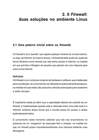2. 0 Firewall:
duas soluções no ambiente Linux
2.1 Uma palavra inicial sobre os firewalls
O Firewall é uma “parede” que separa qualquer Intranet do mundo exterior,
ou seja, da Internet. Ao mesmo tempo, o firewall também pode ser usado de
forma eficiente numa Intranet que não tenha acesso à Internet, na medida
em que permite a filtragem de pacotes que passam de uma máquina para
outra numa Intranet.
Definição:
Um firewall, é um numeroso conjunto de hardware e software, que é elaborado
para a protecção, de uma Intranet, de utilizadores potencialmente perigosos,
na medida em que estes não possuem a devida autorização para acederem
a estes serviços.
É importante desde já referir que a capacidade efectiva de controlo de um
firewall, é implementada quando este é colocado entre uma rede local e a
Internet, evitando dessa forma que o mundo possa ter acesso a dados
particulares/privados.
É conveniente neste momento salientar que não nos encontramos na
presença de um “programa” de execução fácil e simples, na medida em
que um firewall possui inquestionavelmente uma natureza bastante mais
abrangente.
 