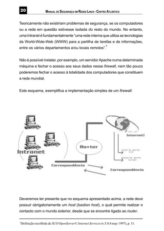 MANUAL DE SEGURANÇA EM REDES LINUX - CENTRO ATLÂNTICO
Teoricamente não existiriam problemas de segurança, se os computadores
ou a rede em questão estivesse isolada do resto do mundo. No entanto,
uma Intranet é fundamentalmente “uma rede interna que utiliza as tecnologias
da World-Wide-Web (WWW) para a partilha de tarefas e de informações,
entre os vários departamentos e/ou locais remotos”.
5
Não é possível instalar, por exemplo, um servidor Apache numa determinada
máquina e fechar o acesso aos seus dados nesse firewall, nem tão pouco
poderemos fechar o acesso à totalidade dos computadores que constituem
a rede mundial.
Este esquema, exemplifica a implementação simples de um firewall:
Deveremos ter presente que no esquema apresentado acima, a rede deve
possuir obrigatoriamente um host (bastion host), o qual permite realizar o
contacto com o mundo exterior, desde que se encontre ligado ao router.
5
Definição recolhida de SCO OpenServer© Internet Services (v.5.0.4 may 1997), p. 11.
 