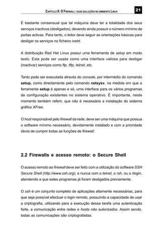 É bastante consensual que tal máquina deve ter a totalidade dos seus
serviços inactivos (desligados), devendo ainda possuir o número mínimo de
portas activas. Para tanto, o leitor deve seguir as orientações básicas para
desligar os serviços no ficheiro inetd.
A distribuição Red Hat Linux possui uma ferramenta de setup em modo
texto. Esta pode ser usada como uma interface valiosa para desligar
(inactivar) serviços como ftp, tftp, telnet, etc.
Tanto pode ser executada através do console, por intermédio do comando
setup, como directamente pelo comando netsysv, na medida em que a
ferramenta setup é apenas e só, uma interface para os vários programas
de configuração existentes no sistema operativo. É importante, neste
momento também referir, que não é necessária a instalação do sistema
gráfico XFree.
O host responsável pelo firewall da rede, deve ser uma máquina que possua
o software mínimo necessário, devidamente instalado e com a prioridade
óbvia de cumprir todas as funções de firewall.
2.2 Firewalls e acesso remoto: o Secure Shell
O acesso remoto ao firewall deve ser feito com a utilização do software SSH
Secure Shell (http://www.ssh.org), e nunca com o telnet, o rsh, ou o rlogin,
atendendo a que estes programas já foram desligados previamente.
O ssh é um conjunto completo de aplicações altamente necessárias, para
que seja possível efectuar o login remoto, possuindo a capacidade de usar
a criptografia, utilizando para a execução dessa tarefa uma autenticação
forte, a comunicação entre redes e hosts não autorizados. Assim sendo,
todas as comunicações são criptografadas.
CAPÍTULO II: O FIREWALL: DUAS SOLUÇÕES NO AMBIENTE LINUX
 