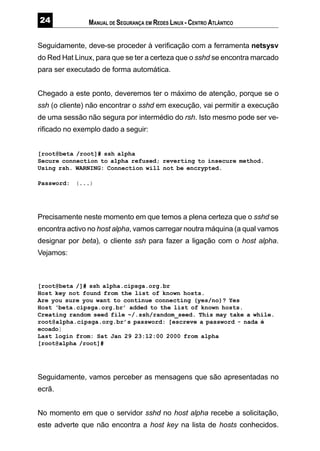 MANUAL DE SEGURANÇA EM REDES LINUX - CENTRO ATLÂNTICO
Seguidamente, deve-se proceder à verificação com a ferramenta netsysv
do Red Hat Linux, para que se ter a certeza que o sshd se encontra marcado
para ser executado de forma automática.
Chegado a este ponto, deveremos ter o máximo de atenção, porque se o
ssh (o cliente) não encontrar o sshd em execução, vai permitir a execução
de uma sessão não segura por intermédio do rsh. Isto mesmo pode ser ve-
rificado no exemplo dado a seguir:
[root@beta /root]# ssh alpha
Secure connection to alpha refused; reverting to insecure method.
Using rsh. WARNING: Connection will not be encrypted.
Password: (...)
Precisamente neste momento em que temos a plena certeza que o sshd se
encontra activo no host alpha, vamos carregar noutra máquina (a qual vamos
designar por beta), o cliente ssh para fazer a ligação com o host alpha.
Vejamos:
[root@beta /]# ssh alpha.cipsga.org.br
Host key not found from the list of known hosts.
Are you sure you want to continue connecting (yes/no)? Yes
Host ‘beta.cipsga.org.br’ added to the list of known hosts.
Creating random seed file ~/.ssh/random_seed. This may take a while.
root@alpha.cipsga.org.br’s password: [escreve a password - nada é
ecoado]
Last login from: Sat Jan 29 23:12:00 2000 from alpha
[root@alpha /root]#
Seguidamente, vamos perceber as mensagens que são apresentadas no
ecrã.
No momento em que o servidor sshd no host alpha recebe a solicitação,
este adverte que não encontra a host key na lista de hosts conhecidos.
 