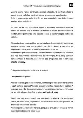 #
Mesmo assim, vamos continuar a aceitar a ligação. O sshd vai colocar a
máquina beta na lista e continuar com o processo de autenticação.
Após o processo de autenticação ter sido executado com êxito, iremos
receber o terminal virtual.
No caso de ter sido realizado o logout e entrarmos novamente com um
pedido de sessão ssh, o daemon vai realizar a leitura do ficheiro ~/.ssh/
randon_seed permitindo uma sessão segura e a autenticação padrão do
sistema.
A importação da chave pública (armazenada no ficheiro identity.pub) para a
máquina remota deve ser o método escolhido. Assim, é permitido ao
programa a utilização da autenticação baseada em RSA.
Atendendo a que a máquina em questão se encontra preparada para firewall,
esta não nos permite a transferência do ficheiro (ftp, NFS, etc.), por isso,
iremos utilizar a disquete, usando um dos programas das ferramentas
mtools, o mcopy.
Coloque uma disquete na unidade a: e digite:
“mcopy ~/.ssh/*.pub a:”
Através da execução deste comando, iremos copiar para o directório remoto
~/.ssh a chave pública (Atenção: exclusivamente a nossa chave pública. A
chave privada não deve ser divulgada), mas agora com um novo nome que
vai ser utilizado nas ligações, a saber, authorized_keys.
Este ficheiro corresponde ao ficheiro convencional .rhosts . Ele possui uma
chave por cada linha, suportando por isso diversas chaves públicas de
diferentes utilizadores e hosts.
Atenção para não truncar o ficheiro, porque as chaves são longas e devem
estar localizadas numa única linha.
CAPÍTULO II: O FIREWALL: DUAS SOLUÇÕES NO AMBIENTE LINUX
 