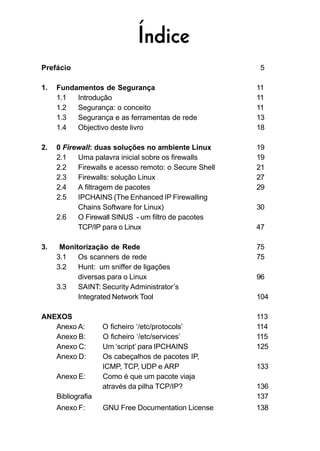 Prefácio 5
1. Fundamentos de Segurança 11
1.1 Introdução 11
1.2 Segurança: o conceito 11
1.3 Segurança e as ferramentas de rede 13
1.4 Objectivo deste livro 18
2. 0 Firewall: duas soluções no ambiente Linux 19
2.1 Uma palavra inicial sobre os firewalls 19
2.2 Firewalls e acesso remoto: o Secure Shell 21
2.3 Firewalls: solução Linux 27
2.4 A filtragem de pacotes 29
2.5 IPCHAINS (The Enhanced IP Firewalling
Chains Software for Linux) 30
2.6 O Firewall SINUS - um filtro de pacotes
TCP/IP para o Linux 47
3. Monitorização de Rede 75
3.1 Os scanners de rede 75
3.2 Hunt: um sniffer de ligações
diversas para o Linux 96
3.3 SAINT: Security Administrator’s
Integrated Network Tool 104
ANEXOS 113
Anexo A: O ficheiro ‘/etc/protocols’ 114
Anexo B: O ficheiro ‘/etc/services’ 115
Anexo C: Um ‘script’ para IPCHAINS 125
Anexo D: Os cabeçalhos de pacotes IP,
ICMP, TCP, UDP e ARP 133
Anexo E: Como é que um pacote viaja
através da pilha TCP/IP? 136
Bibliografia 137
Anexo F: GNU Free Documentation License 138
Índice
 