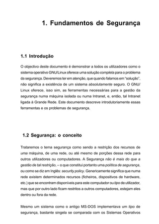 1. Fundamentos de Segurança
1.1 Introdução
O objectivo deste documento é demonstrar a todos os utilizadores como o
sistema operativo GNU/Linux oferece uma solução completa para o problema
da segurança. Deveremos ter em atenção, que quando falamos em “solução”,
não significa a existência de um sistema absolutamente seguro. O GNU/
Linux oferece, isso sim, as ferramentas necessárias para a gestão da
segurança numa máquina isolada ou numa Intranet, e, então, tal Intranet
ligada à Grande Rede. Este documento descreve introdutoriamente essas
ferramentas e os problemas de segurança.
1.2 Segurança: o conceito
Trataremos o tema segurança como sendo a restrição dos recursos de
uma máquina, de uma rede, ou até mesmo de porções dessa rede para
outros utilizadores ou computadores. A Segurança não é mais do que a
gestão de tal restrição, – o que constitui portanto uma política de segurança,
ou como se diz em Inglês: security policy. Genericamente significa que numa
rede existem determinados recursos (ficheiros, dispositivos de hardware,
etc.) que se encontram disponíveis para este computador ou tipo de utilizador,
mas que por outro lado ficam restritos a outros computadores, estejam eles
dentro ou fora da rede.
Mesmo um sistema como o antigo MS-DOS implementava um tipo de
segurança, bastante singela se comparada com os Sistemas Operativos
 