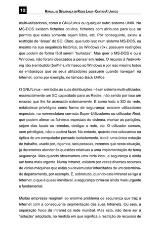 MANUAL DE SEGURANÇA EM REDES LINUX - CENTRO ATLÂNTICO
multi-utilizadores, como o GNU/Linux ou qualquer outro sistema UNIX. No
MS-DOS existem ficheiros ocultos, ficheiros com atributos para que se
permita que estes somente sejam lidos, etc. Por conseguinte, existe a
restrição de “áreas” do SO. Claro, que tudo isso num sistema MS-DOS, ou
mesmo na sua sequência histórica, os Windows (9x), possuem restrições
que podem de forma fácil serem “burladas”. Mas quer o MS-DOS e ou o
Windows, não foram idealizados a pensar em redes. O recurso à Network-
ing não é embutido (built-in), intrínseco ao Windows e por isso mesmo todos
os embaraços que os seus utilizadores possuem quando navegam na
Internet, como por exemplo, no famoso Back Orifice.
O GNU/Linux – em todas as suas distribuições – é um sistema multi-utilizador,
essencialmente um SO capacitado para as Redes, não sendo por isso um
recurso que lhe foi acrescido externamente. E como todo o SO de rede,
estabelece privilégios como forma de segurança: existem utilizadores
especiais, na nomenclatura correcta Super-Utilizadores ou utilizador Root,
que podem alterar os ficheiros especiais do sistema, montar as partições,
sejam elas locais ou remotas, desligar a rede, etc. O utilizador comum,
sem privilégios, não o poderá fazer. No entanto, quando nos colocamos na
óptica de um computador pensado isoladamente, isto é, uma única estação
de trabalho, usado por, digamos, seis pessoas, veremos que nesta situação,
já deveremos atender às questões relativas a uma implementação do tema
segurança. Mas quando observamos uma rede local, a segurança é ainda
um tema mais urgente. Numa Intranet, existem por vezes diversos recursos
de várias máquinas que estão ou devem estar interditados de um determina-
do departamento, por exemplo. E, sobretudo, quando esta Intranet se liga à
Internet, o que é quase inevitável, a segurança torna-se ainda mais urgente
e fundamental.
Muitas empresas reagiram ao enorme problema de segurança que traz a
Internet com a consequente segmentação das suas Intranets. Ou seja, a
separação física da Intranet da rede mundial. Mas esta, não deve ser a
“solução” adoptada, na medida em que significa a restrição de recursos de
 
