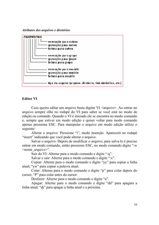 10
Atributos dos arquivos e diretórios
Editor VI
Caso queira editar um arquivo basta digitar VI <arquivo>. Ao entrar no
arquivo sempre olhe no rodapé do VI para saber se você está no modo de
edição ou comando. Quando o VI é iniciado ele se encontra no modo comando
e, sempre que estiver em modo edição e quiser voltar para modo comando
apenas pressione ESC. Para manipular o arquivo em modo edição utilize o
seguinte:
Alterar o arquivo: Pressione “i”, modo inserção. Aparecerá no rodapé
“insert” indicando que você pode alterar o arquivo.
Salvar o arquivo: Depois de modificar o arquivo, para salva-lo é preciso
entrar em modo comando, então pressione ESC, no modo comando digite “:w
<nome_arquivo>”.
Sair do VI: Alterne para o modo comando e digite “:q”.
Salvar e sair: Alterne para o modo comando e digite “:x”.
Copiar: Alterne para o modo comando e digite “yy” para copiar a linha
atual; “yw” para copiar a palavra atual.
Colar: Alterne para o modo comando e digite “p” para colar depois do
cursor; “P” para colar antes do cursor.
Desfazer: Alterne para o modo comando e digite “u”.
Apagar: Alterne para o modo comando e digite “dd” para apagara a
linha atual; “dj” para apagar a linha atual e a próxima.
 