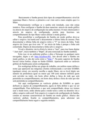 12
Basicamente o Samba possui dois tipos de compartilhamentos: nível de
segurança Share e Server, o primeiro a ser visto será o mais simples que é o
Share.
Primeiramente verifique se o samba está instalado, caso não esteja
instale-o. Para configurar o Samba há duas maneiras: através do modo gráfico
ou através do arquivo de configuração (na unha mesmo). O mais interessante é
através do arquivo de configuração, porém para fazermos um
compartilhamento do tipo Share vamos utilizar o modo gráfico.
Para possibilitar a configuração do Samba em modo gráfico deve-se
editar o arquivo /etc/inetd.conf e descomentar a última linha do mesmo. Para
descomentar a última linha do arquivo retire o “#” no início da linha. Todo
arquivo do Linux que tiver este “#” no início da linha é porque a linha está
comentada. Depois de descomentar a linha salve o arquivo.
Vá até o diretório /etc/rc.d/init.d e inicie o “inet”, para isso basta digitar
“./inet start”, inicie também o “httpd”, dê uma reiniciada no Samba também.
Feito isso vá no ambiente gráfico e abra o Netscape ou qualquer outro
navegador, digite a url: http://localhost:901. Isto deverá abrir o Samba em
modo gráfico, se não der certo retire o “http://”. Na parte superior do Samba
haverá vários botões, clique no botão Globals. Aparecerá então as variáveis
globais do Samba para serem configuradas.
Em workgroup defina seu grupo de trabalho, em netbios name defina o
nome que aparecerá nas máquinas clientes referenciando o servidor SAMBA
(qualquer coisa), em security escolha a opção Share, em os level digite um
número de preferência igual ou maior que 100 (este número definirá quem
será servidor na rede), em hosts allow defina a faixa de rede que será
permitida no compartilhamento, em hosts deny defina a faixa de rede que não
será permitida no compartilhamento.
Até aqui configuramos as variáveis globais do SAMBA as quais
definem as opções de compartilhamento, agora só falta definir o que vai ser
compartilhado. Para definirmos o que será compartilhado, dessa vez iremos
usar o modo texto, então alterne para o modo texto e entre no diretório /etc e
edite o arquivo smb.conf. Este arquivo é o arquivo de configuração do Samba,
contém as mesmas características do Samba em modo gráfico. Abaixo das
variáveis globais ficarão os compartilhamentos, para adicionar um
compartilhamento basta seguir o seguinte modelo:
 