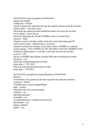13
########### variáveis globais ###########
#grupo de trabalho
workgroup = Grupo1
#nome q aparece no ambiente de rede do windows abaixo ícone do servidor
netbios name = Servidor Linux
#descrição que aparecerá entre parênteses abaixo do nome do servidor
server string = Linux Server
#nível de segurança do servidor SAMBA, share é o mais baixo
security = share
#maneira como o servidor samba resolverá o nome das máqs para IP
name resolve order = lmhosts hosts wins bcast
#ajusta os sockets de conexão, só pra dizer como o SAMBA se conectar
socket options = TCP_NODELAY SO_RCVBUF=8192 SO_SNDBUF=8192
#número q define quem é o servidor, caso haja mais de um servidor
os level = 150
#diz p/ o SAMBA não utilizar consulta DNS para resolução dos nomes
dns proxy = no
#faixa de rede permitida pelo servidor
hosts allow = 192.168.2.
#faixa de rede não permitida pelo servidor
hosts deny = 192.168.7.
########### exemplo de compartilhamento ###########
[Pasta1]
#comentário à toa, aparecerá do lado esquerdo da janela do windows
comment = Pasta1
#caminho para a pasta compartilhada
path = /pasta1
#diretório não será somente leitura
readonly = no
#permite gravação
writeable = yes
#compartilhamento visualizável no browse
browseable = yes
#pasta é pública
public = yes
 