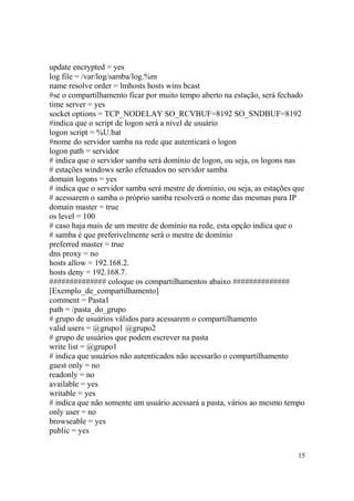 15
update encrypted = yes
log file = /var/log/samba/log.%m
name resolve order = lmhosts hosts wins bcast
#se o compartilhamento ficar por muito tempo aberto na estação, será fechado
time server = yes
socket options = TCP_NODELAY SO_RCVBUF=8192 SO_SNDBUF=8192
#indica que o script de logon será a nível de usuário
logon script = %U.bat
#nome do servidor samba na rede que autenticará o logon
logon path = servidor
# indica que o servidor samba será domínio de logon, ou seja, os logons nas
# estações windows serão efetuados no servidor samba
domain logons = yes
# indica que o servidor samba será mestre de domínio, ou seja, as estações que
# acessarem o samba o próprio samba resolverá o nome das mesmas para IP
domain master = true
os level = 100
# caso haja mais de um mestre de domínio na rede, esta opção indica que o
# samba é que preferivelmente será o mestre de domínio
preferred master = true
dns proxy = no
hosts allow = 192.168.2.
hosts deny = 192.168.7.
############## coloque os compartilhamentos abaixo ##############
[Exemplo_de_compartilhamento]
comment = Pasta1
path = /pasta_do_grupo
# grupo de usuários válidos para acessarem o compartilhamento
valid users = @grupo1 @grupo2
# grupo de usuários que podem escrever na pasta
write list = @grupo1
# indica que usuários não autenticados não acessarão o compartilhamento
guest only = no
readonly = no
available = yes
writable = yes
# indica que não somente um usuário acessará a pasta, vários ao mesmo tempo
only user = no
browseable = yes
public = yes
 