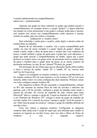 16
# usuário administrador do compartilhamento
admin user = @administrador
Adicione um grupo no linux referente ao grupo que poderá acessar o
compartilhamento, no exemplo acima é o grupo “grupo1”, e depois adicione
um usuário no Linux pertencente a este grupo e coloque senha para o mesmo,
este usuário terá acesso aos compartilhamentos então adicione o mesmo
usuário no samba, para isso utilize o comando:
smbpasswd –a <usuário_linux>
Será solicitada a senha para o usuário, então digite a mesma senha do
usuário linux ao cadastrar.
Depois de ter adicionado o usuário, crie a pasta compartilhada pelo
samba, no caso do nosso exemplo é a pasta “pasta_do_grupo”, depois de
criada a pasta, mude o dono da pasta para o usuário que você cadastrou há
pouco e mude também o grupo da pasta para o grupo que você adicionou, o
grupo que pode acessar o compartilhamento no samba. Agora que a pasta
pertence ao usuário certo e ao grupo certo, dê permissão total ao usuário dono
da pasta e também para o grupo dono da pasta, já os outros usuários dê
permissão nenhuma, ou seja, dê um “chmod 770 pasta_do_grupo”.
Por precaução dê um reboot para que as alterações façam efeito melhor
e inicie o serviço do samba: “smbd –D” e “nmbd –D” ou “service smb
start“(se for Conectiva).
Agora é só configurar as estações windows, só tem um probleminha, se
for estação windows 98 é de uma maneira e se for windows NT já é de outra
maneira, então vamos ver como configura das duas maneiras. Primeiro vamos
ver como configura estação windows 98.
Nas máquinas windows 98 que acessarão o compartilhamento, coloque
os IP’s das mesmas na mesma faixa de rede do servidor e adicione um
gateway com o IP do servidor, configure o grupo de trabalho como sendo o
mesmo do servidor. No serviço de ambiente de rede “cliente para redes
Microsoft” abra-o e marque a opção de “Logon no domínio do windows NT”
e em “Domínio do Windows NT” coloque o nome do grupo de trabalho do
servidor samba. Em “controle de acesso” marque a opção “nível de usuário” e
em “obter lista de grupo de usuários” coloque o grupo de trabalho definido no
servidor Linux.
Feito isso reboot a máquina windows. Configurada as máquinas
windows falta ainda criar o script de logon que será utilizado para validar os
usuários ao logarem no servidor Linux, para isso abra o Bloco de Notas do
windows e crie o seguinte arquivo:
 