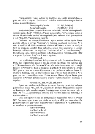 18
Primeiramente vamos definir os diretórios que serão compartilhados,
para isso edite o arquivo “/etc/exports” e defina os diretórios compartilhados
usando a seguinte sintaxe:
/home/jorgeley/inacio 192.168.7.69 (rw)
/home/andre/cunha 192.168.7.* (rw)
Neste exemplo de compartilhamento, o diretório “inácio” está exportado
somente para o host “192.168.7.69” para uso completo “rw”, ou seja, leitura e
escrita. Já o diretório “cunha” está exportado para todos os hosts pertencentes
à rede “192.168.7” para leitura e escrita.
Definidos os compartilhamentos, agora vamos definir quais hosts
poderão utilizar o serviço “Portmap”. O Portmap interligará os clientes NFS
com o servidor NFS informando aos clientes NFS como acessar os serviços
NFS na máquina servidor. Para definirmos quais hosts acessarão o serviço
Portmap, utilizaremos os arquivos “/etc/hosts.allow” e “/etc/hosts.deny”.
Inicialmente vamos proibir que todos os hosts acessem o Portmap, então edite
o arquivo “/etc/hosts.deny” e adicione o seguinte:
portmap: ALL
Isso proibirá qualquer host, independente da rede, de acessar o Portmap.
Bom, mas se proibimos qualquer host de acessar o portmap, isso significa que
o NFS não vai rodar, não é mesmo? Claro, não vai rodar mesmo, pois como já
foi dito, o Portmap vai dizer às máquinas clientes NFS como utilizar o serviço
NFS para acessar os compartilhamentos e, se proibimos todos os hosts de
utilizar o Portmap, isso vai impossibilitar que todos os hosts utilizem o NFS
para ver os compartilhamentos. Então vamos liberar alguns hosts para
acessarem o Portmap, para isso edite o arquivo: “/etc/hosts.allow” e coloque o
seguinte:
portmap: 192.168.7.0/255.255.255.0
Agora sim, acabamos de liberar acesso ao Portmap para todos os hosts
pertencentes à rede “192.168.7.0”, resumindo: primeiro bloqueamos o acesso
ao Portmap a todo mundo e depois desbloqueamos apenas para uma rede, a
rede 192.168.7.0, dessa maneira somente esta rede terá acesso ao portmap, e o
restante não terá.
Estas configurações são as configurações necessárias para o Servidor
NFS funcionar, agora temos que iniciar os serviços NFS, que são muitos. Os
primeiros serviços que vamos inicializar são os daemons do NFS, então inicie-
os usando os seguintes comandos:
/usr/sbin/rpc.nfsd
/usr/sbin/rpc.lockd
/usr/sbin/rpc.statd
/usr/sbin/rpc.mountd
 