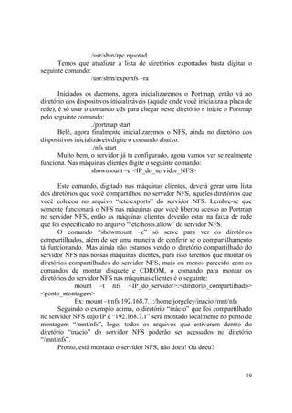 19
/usr/sbin/rpc.rquotad
Temos que atualizar a lista de diretórios exportados basta digitar o
seguinte comando:
/usr/sbin/exportfs –ra
Iniciados os daemons, agora inicializaremos o Portmap, então vá ao
diretório dos dispositivos inicializáveis (aquele onde você inicializa a placa de
rede), é só usar o comando cds para chegar neste diretório e inicie o Portmap
pelo seguinte comando:
./portmap start
Belê, agora finalmente inicializaremos o NFS, ainda no diretório dos
dispositivos inicializáveis digite o comando abaixo:
./nfs start
Muito bem, o servidor já ta configurado, agora vamos ver se realmente
funciona. Nas máquinas clientes digite o seguinte comando:
showmount –e <IP_do_servidor_NFS>
Este comando, digitado nas máquinas clientes, deverá gerar uma lista
dos diretórios que você compartilhou no servidor NFS, aqueles diretórios que
você colocou no arquivo “/etc/exports” do servidor NFS. Lembre-se que
somente funcionará o NFS nas máquinas que você liberou acesso ao Portmap
no servidor NFS, então as máquinas clientes deverão estar na faixa de rede
que foi especificado no arquivo “/etc/hosts.allow” do servidor NFS.
O comando “showmount –e” só serve para ver os diretórios
compartilhados, além de ser uma maneira de conferir se o compartilhamento
tá funcionando. Mas ainda não estamos vendo o diretório compartilhado do
servidor NFS nas nossas máquinas clientes, para isso teremos que montar os
diretórios compartilhados do servidor NFS, mais ou menos parecido com os
comandos de montar disquete e CDROM, o comando para montar os
diretórios do servidor NFS nas máquinas clientes é o seguinte:
mount –t nfs <IP_do_servidor>:<diretório_compartilhado>
<ponto_montagem>
Ex: mount –t nfs 192.168.7.1:/home/jorgeley/inacio /mnt/nfs
Seguindo o exemplo acima, o diretório “inácio” que foi compartilhado
no servidor NFS cujo IP é “192.168.7.1” será montado localmente no ponto de
montagem “/mnt/nfs”, logo, todos os arquivos que estiverem dentro do
diretório “inácio” do servidor NFS poderão ser acessados no diretório
“/mnt/nfs”.
Pronto, está montado o servidor NFS, não doeu! Ou doeu?
 