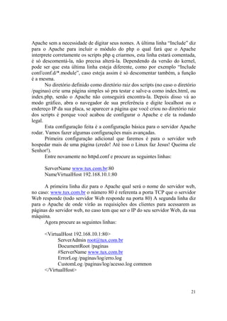 21
Apache sem a necessidade de digitar seus nomes. A última linha “Include” diz
para o Apache para incluir o módulo do php o qual fará que o Apache
interprete corretamente os scripts php q criarmos, esta linha estará comentada,
é só descomentá-la, não precisa alterá-la. Dependendo da versão do kernel,
pode ser que esta última linha esteja diferente, como por exemplo “Include
conf/conf.d/*.module”, caso esteja assim é só descomentar também, a função
é a mesma.
No diretório definido como diretório raiz dos scripts (no caso o diretório
/paginas) crie uma página simples só pra testar e salve-a como index.html, ou
index.php, senão o Apache não conseguirá encontra-la. Depois disso vá ao
modo gráfico, abra o navegador de sua preferência e digite localhost ou o
endereço IP da sua placa, se aparecer a página que você criou no diretório raiz
dos scripts é porque você acabou de configurar o Apache e ele ta rodando
legal.
Esta configuração feita é a configuração básica para o servidor Apache
rodar. Vamos fazer algumas configurações mais avançadas.
Primeira configuração adicional que faremos é para o servidor web
hospedar mais de uma página (credo! Até isso o Linux faz Jesus! Queima ele
Senhor!).
Entre novamente no httpd.conf e procure as seguintes linhas:
ServerName www.tux.com.br:80
NameVirtualHost 192.168.10.1:80
A primeira linha diz para o Apache qual será o nome do servidor web,
no caso: www.tux.com.br o número 80 é referenta a porta TCP que o servidor
Web responde (todo servidor Web responde na porta 80) A segunda linha diz
para o Apache de onde virão as requisições dos clientes para acessarem as
páginas do servidor web, no caso tem que ser o IP do seu servidor Web, da sua
máquina.
Agora procure as seguintes linhas:
<VirtualHost 192.168.10.1:80>
ServerAdmin root@tux.com.br
DocumentRoot /paginas
#ServerName www.tux.com.br
ErrorLog /paginas/log/erro.log
CustomLog /paginas/log/acesso.log common
</VirtualHost>
 