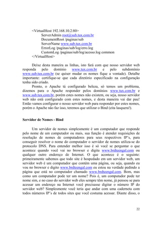 22
<VirtualHost 192.168.10.2:80>
ServerAdmin root@sub.tux.com.br
DocumentRoot /paginas/sub
ServerName www.sub.tux.com.br
ErrorLog /paginas/sub/log/erro.log
CustomLog /paginas/sub/log/acesso.log common
</VirtualHost>
Deixe desta maneira as linhas, isto fará com que nosso servidor web
responda pelo domínio www.tux.com.br e pelo subdomínio
www.sub.tux.com.br (se quiser mudar os nomes fique a vontade). Detalhe
importante: certifique-se que cada diretório especificado na configuração
tenha sido criado.
Pronto, o Apache tá configurado beleza, só temos um problema,
dizemos para o Apache responder pelos domínios www.tux.com.br e
www.sub.tux.com.br, porém estes nomes não existem, ou seja, nosso servidor
web não está configurado com estes nomes, e desta maneira vai dar pau!
Então vamos configurar o nosso servidor web para responder por estes nomes,
porém o Apache não faz isso, teremos que utilizar o Bind (eita lasquera!).
Servidor de Nomes - Bind
Um servidor de nomes simplesmente é um computador que responde
pelo nome de um computador ou mais, sua função é atender requisições de
resolução de nomes de computadores para seus respectivos IP’s, para
conseguir resolver o nome do computador o servidor de nomes utiliza-se do
protocolo DNS. Para entender melhor isso é só você se perguntar o que
acontece quando você vai no browser e digita www.brdteengal.com ou
qualquer outro endereço de Internet. O que acontece é o seguinte:
primeiramente sabemos que todo site é hospedado em um servidor web, um
servidor web é um computador que contém uma página, ou seja, quando eu
vou no browser e digito www.brdteengal.com eu estou na verdade pedindo a
página que está no computador chamado www.brdteengal.com. Bom, mas
como um computador pode ter um nome? Pois é, um computador pode ter
nome sim, e no caso do servidor web eles sempre têm nome, já pensou se para
acessar um endereço na Internet você precisasse digitar o número IP do
servidor web? Simplesmente você teria que andar com uma caderneta com
todos números IP’s de todos sites que você costuma acessar. Diante disso, o
 