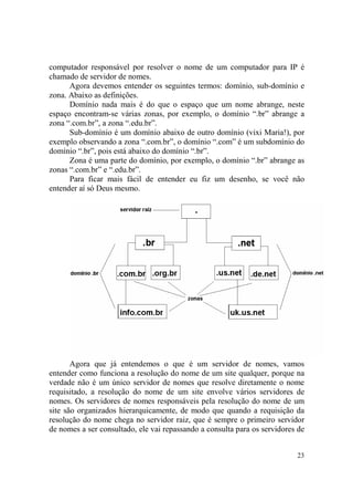 23
computador responsável por resolver o nome de um computador para IP é
chamado de servidor de nomes.
Agora devemos entender os seguintes termos: domínio, sub-domínio e
zona. Abaixo as definições.
Domínio nada mais é do que o espaço que um nome abrange, neste
espaço encontram-se várias zonas, por exemplo, o domínio “.br” abrange a
zona “.com.br”, a zona “.edu.br”.
Sub-domínio é um domínio abaixo de outro domínio (vixi Maria!), por
exemplo observando a zona “.com.br”, o domínio “.com” é um subdomínio do
domínio “.br”, pois está abaixo do domínio “.br”.
Zona é uma parte do domínio, por exemplo, o domínio “.br” abrange as
zonas “.com.br” e “.edu.br”.
Para ficar mais fácil de entender eu fiz um desenho, se você não
entender aí só Deus mesmo.
Agora que já entendemos o que é um servidor de nomes, vamos
entender como funciona a resolução do nome de um site qualquer, porque na
verdade não é um único servidor de nomes que resolve diretamente o nome
requisitado, a resolução do nome de um site envolve vários servidores de
nomes. Os servidores de nomes responsáveis pela resolução do nome de um
site são organizados hierarquicamente, de modo que quando a requisição da
resolução do nome chega no servidor raiz, que é sempre o primeiro servidor
de nomes a ser consultado, ele vai repassando a consulta para os servidores de
 
