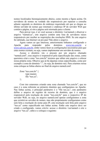 24
nomes localizados hierarquicamente abaixo, como mostra a figura acima. Os
servidores de nomes na verdade são responsáveis por repassar a consulta
adiante seguindo os domínios do endereço requisitado até que se chegue ao
último servidor de nomes que retornará o endereço IP do servidor Web que
contém a página, aí sim a página será retornada para o cliente.
Para provar isso, é só você acessar o diretório /var/named e observar o
arquivo “named.ca”, este arquivo contém uma lista de servidores raízes
responsáveis por receber as requisições das resoluções DNS. Se este arquivo
for deletado, sua Internet vai pro pau! Não altere o arquivo.
Agora vamos ao que interessa, anteriormente tínhamos configurado o
Apache para responder pelos domínios www.tux.com.br e
www.sub.tux.com.br, então vamos fazer as configurações necessárias para que
estes nomes existam, ou seja, vamos implementar um servidor de nomes.
Acesse o diretório /etc e procure por um arquivo chamado
“named.conf”, esse arquivo é responsável pela especificação das zonas, como
queremos criar a zona “tux.com.br” teremos que editar este arquivo e colocar
nossa própria zona. Observe que já há algumas zonas especificadas, como por
exemplo a zona do domínio “.”, ou seja, do domínio raiz. Para criarmos nossa
zona coloque as linhas abaixo ao final do arquivo named.conf:
Zone “tux.com.br” {
type master;
file “tux.ca”;
};
Com isto estaremos criando uma zona chamada “tux.com.br”, que no
caso é a zona referente ao primeiro domínio que configuramos no Apache.
Nas linhas acima, o principal parâmetro é o “file tux.ca;”, este parâmetro
define o arquivo de registro de recurso de domínio, que é o arquivo
responsável pela resolução do nome “tux.com.br” para o respectivo IP do
servidor Web, ou seja, no arquivo named.conf apenas configuramos a zona
que existirá no servidor de nomes, mas não propriamente configuramos como
será feita a resolução do nome para IP, esta resolução será feita pelo arquivo
“tux.ca” como especificado nas linhas acima. Então este arquivo deve ser
criado e configurado, vamos criá-lo: acesse o diretório /var/named e crie o
arquivo “tux.ca”, edite-o e coloque o seguinte:
 