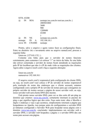 25
$TTL 43200
@ IN SOA nomepc.tux.com.br root.tux.com.br. (
2005032802
3600
900
1209600
43200
)
@ IN NS nomepc.tux.com.br.
nomepc IN A 192.168.10.1
www IN CNAME nomepc
Pronto, salve o arquivo e agora vamos fazer as configurações finais.
Entre no diretório /etc e novamente entre no arquivo named.conf, procure a
seguinte linha:
listen-on {127.0.0.1/32; };
Comente esta linha para que o servidor de nomes funcione
corretamente, para comentar é só colocar “//” no início da linha. Se esta linha
não estiver comentada o servidor de nomes ficará atendendo as requisições
pelo IP do localhost que não é o IP de onde virão as requisições dos clientes.
Agora edite o arquivo resolv.conf e faça a seguinte alteração:
listen tux.com.br
nameserver 192.168.10.1
O arquivo resolv.conf é responsável pela configuração do cliente DNS,
ou seja, no resolv.conf você coloca o IP do servidor de nomes responsável
pela resolução do nome dos endereços que o cliente acessará, estamos
configurando com o próprio IP do servidor de nomes para que consigamos no
próprio servidor de nomes acessar a página do nosso servidor web, ou seja,
nosso servidor web será cliente DNS dele mesmo.
Está pronto nosso servidor DNS, para ver se deu certo dê um ping no
domínio que criamos: www.tux.com.br, certamente retornará os pacotes do
ping o que significa lógico que deu certo. Faça outro teste: abra o Mozilla e
digite o endereço e veja o que acontece, simplesmente retornará a página que
hospedamos no Apache, isso porque antes de configurarmos o servidor DNS
já tínhamos configurado o Servidor Web para hospedar nossa página com o
domínio www.tux.com.br, concluindo: implementamos um servidor web e
servidor DNS, o servidor web hospedou a página e o servidor DNS deu um
nome para acessar esta página.
 