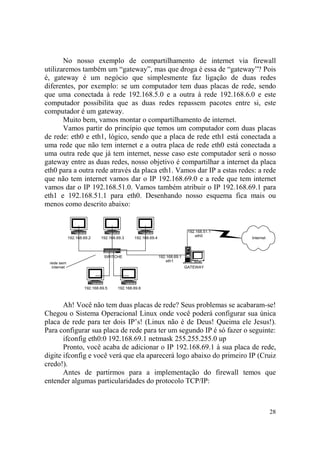 28
No nosso exemplo de compartilhamento de internet via firewall
utilizaremos também um “gateway”, mas que droga é essa de “gateway”? Pois
é, gateway é um negócio que simplesmente faz ligação de duas redes
diferentes, por exemplo: se um computador tem duas placas de rede, sendo
que uma conectada à rede 192.168.5.0 e a outra à rede 192.168.6.0 e este
computador possibilita que as duas redes repassem pacotes entre si, este
computador é um gateway.
Muito bem, vamos montar o compartilhamento de internet.
Vamos partir do princípio que temos um computador com duas placas
de rede: eth0 e eth1, lógico, sendo que a placa de rede eth1 está conectada a
uma rede que não tem internet e a outra placa de rede eth0 está conectada a
uma outra rede que já tem internet, nesse caso este computador será o nosso
gateway entre as duas redes, nosso objetivo é compartilhar a internet da placa
eth0 para a outra rede através da placa eth1. Vamos dar IP a estas redes: a rede
que não tem internet vamos dar o IP 192.168.69.0 e a rede que tem internet
vamos dar o IP 192.168.51.0. Vamos também atribuir o IP 192.168.69.1 para
eth1 e 192.168.51.1 para eth0. Desenhando nosso esquema fica mais ou
menos como descrito abaixo:
192.168.51.1
eth0
192.168.69.1
eth1
192.168.69.2
192.168.69.6192.168.69.5
192.168.69.4192.168.69.3
SWITCHE
GATEWAY
Internet
rede sem
internet
Ah! Você não tem duas placas de rede? Seus problemas se acabaram-se!
Chegou o Sistema Operacional Linux onde você poderá configurar sua única
placa de rede para ter dois IP’s! (Linux não é de Deus! Queima ele Jesus!).
Para configurar sua placa de rede para ter um segundo IP é só fazer o seguinte:
ifconfig eth0:0 192.168.69.1 netmask 255.255.255.0 up
Pronto, você acaba de adicionar o IP 192.168.69.1 à sua placa de rede,
digite ifconfig e você verá que ela aparecerá logo abaixo do primeiro IP (Cruiz
credo!).
Antes de partirmos para a implementação do firewall temos que
entender algumas particularidades do protocolo TCP/IP:
 