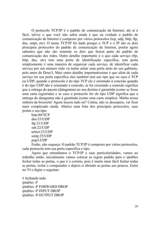 29
O protocolo TCP/IP é o padrão de comunicação da Internet, até aí é
fácil, talvez o que você não sabia ainda é que na verdade o padrão de
comunicação da Internet é composto por vários protocolos (tcp, udp, http, ftp,
dns, smpt, etc). O nome TCP/IP foi dado porque o TCP e o IP são os dois
principais protocolos do padrão de comunicação da Internet, porém agora
sabemos que não são somente os dois que fazem parte do padrão de
comunicação das redes. Outro detalhe importante é o que cada serviço (ftp,
http, dns, etc) tem uma porta de identificação específica, esta porta
simplesmente é uma maneira de organizar cada serviço, de identificar cada
serviço por um número (não vá tentar achar uma porta atrás do seu gabinete,
pelo amor de Deus!). Mais outro detalhe importantíssimo é que além de cada
serviço ter sua porta específica eles também tem um tipo que no caso é TCP
ou UDP, quando o protocolo é do tipo TCP ele é orientado à conexão quando
é do tipo UDP não é orientado à conexão, se for orientado a conexão significa
que a entrega do pacote (datagrama) ao seu destino é garantida (como se fosse
uma carta registrada) e se caso o protocolo for do tipo UDP significa que a
entrega do datagrama não é garatinda (como uma carta simples). Minha nossa
sinhora da bicicreta! Agora lascou tudo né? Calma, não se desespere, vai ficar
mais complicado ainda. Abaixo uma lista dos principais protocolos, suas
portas e seu tipo:
http:80/TCP
dns:53/UDP
ftp:21/UDP
ssh:22/UDP
telnet:23/UDP
smtp:25/UDP
pop3:UDP
Então, não esqueça: O padrão TCP/IP é composto por vários protocolos,
cada protocolo tem sua porta específica e tipo.
Agora que entendemos o TCP/IP e suas particularidades, vamos ao
trabalho então, inicialmente vamos colocar as regras padrão para o iptables
fechar todas as portas, o que é o correto, pois é muito mais fácil fechar todas
as portas, isolar o computador e depois ir abrindo as portas aos poucos. Entre
no VI e digite o seguinte:
# fechando tudo
iptables -F
iptables -P FORWARD DROP
iptables -P INPUT DROP
iptables -P OUTPUT DROP
 