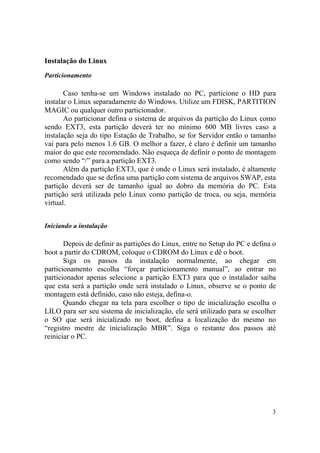 3
Instalação do Linux
Particionamento
Caso tenha-se um Windows instalado no PC, particione o HD para
instalar o Linux separadamente do Windows. Utilize um FDISK, PARTITION
MAGIC ou qualquer outro particionador.
Ao particionar defina o sistema de arquivos da partição do Linux como
sendo EXT3, esta partição deverá ter no mínimo 600 MB livres caso a
instalação seja do tipo Estação de Trabalho, se for Servidor então o tamanho
vai para pelo menos 1.6 GB. O melhor a fazer, é claro é definir um tamanho
maior do que este recomendado. Não esqueça de definir o ponto de montagem
como sendo “/” para a partição EXT3.
Além da partição EXT3, que é onde o Linux será instalado, é altamente
recomendado que se defina uma partição com sistema de arquivos SWAP, esta
partição deverá ser de tamanho igual ao dobro da memória do PC. Esta
partição será utilizada pelo Linux como partição de troca, ou seja, memória
virtual.
Iniciando a instalação
Depois de definir as partições do Linux, entre no Setup do PC e defina o
boot a partir do CDROM, coloque o CDROM do Linux e dê o boot.
Siga os passos da instalação normalmente, ao chegar em
particionamento escolha “forçar particionamento manual”, ao entrar no
particionador apenas selecione a partição EXT3 para que o instalador saiba
que esta será a partição onde será instalado o Linux, observe se o ponto de
montagem está definido, caso não esteja, defina-o.
Quando chegar na tela para escolher o tipo de inicialização escolha o
LILO para ser seu sistema de inicialização, ele será utilizado para se escolher
o SO que será inicializado no boot, defina a localização do mesmo no
“registro mestre de inicialização MBR”. Siga o restante dos passos até
reiniciar o PC.
 