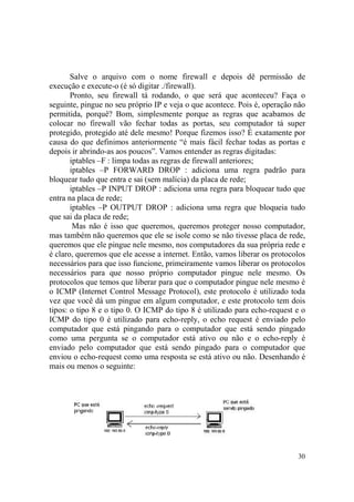 30
Salve o arquivo com o nome firewall e depois dê permissão de
execução e execute-o (é só digitar ./firewall).
Pronto, seu firewall tá rodando, o que será que aconteceu? Faça o
seguinte, pingue no seu próprio IP e veja o que acontece. Pois é, operação não
permitida, porquê? Bom, simplesmente porque as regras que acabamos de
colocar no firewall vão fechar todas as portas, seu computador tá super
protegido, protegido até dele mesmo! Porque fizemos isso? É exatamente por
causa do que definimos anteriormente “é mais fácil fechar todas as portas e
depois ir abrindo-as aos poucos”. Vamos entender as regras digitadas:
iptables –F : limpa todas as regras de firewall anteriores;
iptables –P FORWARD DROP : adiciona uma regra padrão para
bloquear tudo que entra e sai (sem malícia) da placa de rede;
iptables –P INPUT DROP : adiciona uma regra para bloquear tudo que
entra na placa de rede;
iptables –P OUTPUT DROP : adiciona uma regra que bloqueia tudo
que sai da placa de rede;
Mas não é isso que queremos, queremos proteger nosso computador,
mas também não queremos que ele se isole como se não tivesse placa de rede,
queremos que ele pingue nele mesmo, nos computadores da sua própria rede e
é claro, queremos que ele acesse a internet. Então, vamos liberar os protocolos
necessários para que isso funcione, primeiramente vamos liberar os protocolos
necessários para que nosso próprio computador pingue nele mesmo. Os
protocolos que temos que liberar para que o computador pingue nele mesmo é
o ICMP (Internet Control Message Protocol), este protocolo é utilizado toda
vez que você dá um pingue em algum computador, e este protocolo tem dois
tipos: o tipo 8 e o tipo 0. O ICMP do tipo 8 é utilizado para echo-request e o
ICMP do tipo 0 é utilizado para echo-reply, o echo request é enviado pelo
computador que está pingando para o computador que está sendo pingado
como uma pergunta se o computador está ativo ou não e o echo-reply é
enviado pelo computador que está sendo pingado para o computador que
enviou o echo-request como uma resposta se está ativo ou não. Desenhando é
mais ou menos o seguinte:
 
