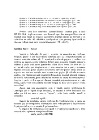 33
iptables -A FORWARD -p udp -s 0/0 -d 192.168.69.0/24 --sport 53 -j ACCEPT
iptables -A FORWARD -p icmp -s 192.168.69.0/24 -d 0/0 --icmp-type 8 -j ACCEPT
iptables -A FORWARD -p icmp -s 0/0 -d 192.168.69.0/24 --icmp-type 0 -j ACCEPT
iptables -A FORWARD -p tcp -s 192.168.69.0/24 -d 0/0 --dport 80 -j ACCEPT
iptables -A FORWARD -p tcp -s 0/0 -d 192.168.69.0/24 --sport 80 -j ACCEPT
Pronto, com isso estaremos compartilhando Internet para a rede
192.168.69.0. Implementamos um firewall que faz compartilhamento de
Internet, para fazer as estações acessarem Internet através do firewall é só
colocá-las na rede 192.168.69.0 e configurá-las com gateway igual ao IP da
placa de rede de onde sai o compartilhamento: 192.168.69.1.
Servidor Proxy – Squid
Vamos a definição de proxy: segundo os conceitos do professor
Jorgeley, proxy é um maravilhoso software que faz compartilhamento de
internet, mas não só isso, ele faz serviço de cache de páginas e também tem
controle de acesso, assim podemos definir quais usuários poderão acessar a
internet e quais sites serão permitidos, além disso, como foi dito ele faz
serviço de cache que simplesmente é uma maneira que o proxy armazena
páginas acessadas pelos usuários no próprio servidor proxy, sendo assim da
segunda vez que um usuário tente acessar uma página já visitada por outro
usuário, esta página não será novamente buscada na internet, ela será entregue
ao usuário rapidamente, pois a mesma se encontra no cache do servidor proxy.
Imagine o ganho no desempenho da rede quando implementamos um servidor
proxy, agora você com certeza entende porque eu disse que o proxy é uma
maravilha!
Agora que nos encantamos com o Squid, vamos implementa-lo.
Certifique que o Squid esteja instalado, os pacotes a serem instalados são
todos que iniciem com a palavra “squid-“, então basta instalar usando o
comando:
rpm –ivh squid-*
Depois de instalado, vamos configura-lo. Configuraremos o squid de
maneira que ele compartilhe internet para uma rede qualquer e faça bloqueio
de páginas indesejáveis através de palavras chave.
O arquivo de configuração do Squid é o “/etc/squid/squid.conf”, entre
nesse arquivo e procure as seguintes linhas:
cache_ram MEM 8 MB
 