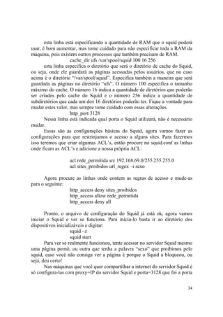 34
esta linha está especificando a quantidade de RAM que o squid poderá
usar, é bom aumentar, mas tome cuidado para não especificar toda a RAM da
máquina, pois existem outros processos que também precisam de RAM.
cache_dir ufs /var/spool/squid 100 16 256
esta linha especifica o diretório que será o diretório de cache do Squid,
ou seja, onde ele guardará as páginas acessadas pelos usuários, que no caso
acima é o diretório “/var/spool/squid”. Especifica também a maneira que será
guardada as páginas no diretório “ufs”. O número 100 especifica o tamanho
máximo do cache. O número 16 indica a quantidade de diretórios que poderão
ser criados pelo cache do Squid e o número 256 indica a quantidade de
subdiretórios que cada um dos 16 diretórios poderão ter. Fique a vontade para
mudar estes valor, mas sempre tome cuidado com essas alterações.
http_port 3128
Nessa linha está indicada qual porta o Squid utilizará, não é necessário
mudar.
Essas são as configurações básicas do Squid, agora vamos fazer as
configurações para que restrinjamos o acesso a alguns sites. Para fazermos
isso teremos que criar algumas ACL’s, então procure no squid.conf as linhas
onde ficam as ACL’s e adicione a nossa própria ACL:
acl rede_permitida src 192.168.69.0/255.255.255.0
acl sites_proibidos url_regex –i sexo
Agora procure as linhas onde contem as regras de acesso e mude-as
para o seguinte:
http_access deny sites_proibidos
http_access allow rede_permitida
http_access deny all
Pronto, o arquivo de configuração do Squid já está ok, agora vamos
iniciar o Squid e ver se funciona. Para inicia-lo basta ir ao diretório dos
dispositivos inicializáveis e digitar:
squid –z
squid start
Para ver se realmente funcionou, tente acessar no servidor Squid mesmo
uma página pornô, ou outra que tenha a palavra “sexo” que proibimos pelo
squid, caso você não consiga ver a página é porque o Squid a bloqueou, ou
seja, deu certo!
Nas máquinas que você quer compartilhar a internet do servidor Squid é
só configura-las com proxy=IP do servidor Squid e porta=3128 que foi a porta
 