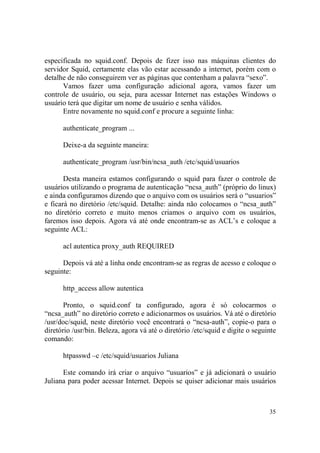 35
especificada no squid.conf. Depois de fizer isso nas máquinas clientes do
servidor Squid, certamente elas vão estar acessando a internet, porém com o
detalhe de não conseguirem ver as páginas que contenham a palavra “sexo”.
Vamos fazer uma configuração adicional agora, vamos fazer um
controle de usuário, ou seja, para acessar Internet nas estações Windows o
usuário terá que digitar um nome de usuário e senha válidos.
Entre novamente no squid.conf e procure a seguinte linha:
authenticate_program ...
Deixe-a da seguinte maneira:
authenticate_program /usr/bin/ncsa_auth /etc/squid/usuarios
Desta maneira estamos configurando o squid para fazer o controle de
usuários utilizando o programa de autenticação “ncsa_auth” (próprio do linux)
e ainda configuramos dizendo que o arquivo com os usuários será o “usuarios”
e ficará no diretório /etc/squid. Detalhe: ainda não colocamos o “ncsa_auth”
no diretório correto e muito menos criamos o arquivo com os usuários,
faremos isso depois. Agora vá até onde encontram-se as ACL’s e coloque a
seguinte ACL:
acl autentica proxy_auth REQUIRED
Depois vá até a linha onde encontram-se as regras de acesso e coloque o
seguinte:
http_access allow autentica
Pronto, o squid.conf ta configurado, agora é só colocarmos o
“ncsa_auth” no diretório correto e adicionarmos os usuários. Vá até o diretório
/usr/doc/squid, neste diretório você encontrará o “ncsa-auth”, copie-o para o
diretório /usr/bin. Beleza, agora vá até o diretório /etc/squid e digite o seguinte
comando:
htpasswd –c /etc/squid/usuarios Juliana
Este comando irá criar o arquivo “usuarios” e já adicionará o usuário
Juliana para poder acessar Internet. Depois se quiser adicionar mais usuários
 