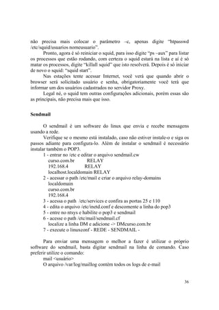 36
não precisa mais colocar o parâmetro –c, apenas digite “htpasswd
/etc/squid/usuarios nomeusuario”.
Pronto, agora é só reiniciar o squid, para isso digite “ps –aux” para listar
os processos que estão rodando, com certeza o squid estará na lista e aí é só
matar os processos, digite “killall squid” que isto resolverá. Depois é só iniciar
de novo o squid: “squid start”.
Nas estações tente acessar Internet, você verá que quando abrir o
browser será solicitado usuário e senha, obrigatoriamente você terá que
informar um dos usuários cadastrados no servidor Proxy.
Legal né, o squid tem outras configurações adicionais, porém essas são
as principais, não precisa mais que isso.
Sendmail
O sendmail é um software do linux que envia e recebe mensagens
usando a rede.
Verifique se o mesmo está instalado, caso não estiver instale-o e siga os
passos adiante para configura-lo. Além de instalar o sendmail é necessário
instalar também o POP3.
1 - entrar no /etc e editar o arquivo sendmail.cw
curso.com.br RELAY
192.168.4 RELAY
localhost.localdomain RELAY
2 - acessar o path /etc/mail e criar o arquivo relay-domains
localdomain
curso.com.br
192.168.4
3 - acessa o path /etc/services e confira as portas 25 e 110
4 - edita o arquivo /etc/inetd.conf e descomente a linha do pop3
5 - entre no ntsys e habilite o pop3 e sendmail
6 - acesse o path /etc/mail/sendmail.cf
localize a linha DM e adicione -> DMcurso.com.br
7 - execute o linuxconf - REDE - SENDMAIL -
Para enviar uma mensagem o melhor a fazer é utilizar o próprio
software do sendmail, basta digitar sendmail na linha de comando. Caso
preferir utilize o comando:
mail <usuário>
O arquivo /var/log/maillog contém todos os logs de e-mail
 