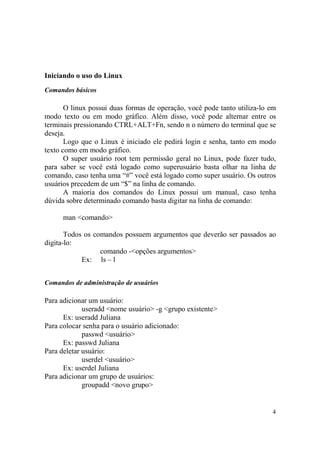 4
Iniciando o uso do Linux
Comandos básicos
O linux possui duas formas de operação, você pode tanto utiliza-lo em
modo texto ou em modo gráfico. Além disso, você pode alternar entre os
terminais pressionando CTRL+ALT+Fn, sendo n o número do terminal que se
deseja.
Logo que o Linux é iniciado ele pedirá login e senha, tanto em modo
texto como em modo gráfico.
O super usuário root tem permissão geral no Linux, pode fazer tudo,
para saber se você está logado como superusuário basta olhar na linha de
comando, caso tenha uma “#” você está logado como super usuário. Os outros
usuários precedem de um “$” na linha de comando.
A maioria dos comandos do Linux possui um manual, caso tenha
dúvida sobre determinado comando basta digitar na linha de comando:
man <comando>
Todos os comandos possuem argumentos que deverão ser passados ao
digita-lo:
comando -<opções argumentos>
Ex: ls – l
Comandos de administração de usuários
Para adicionar um usuário:
useradd <nome usuário> -g <grupo existente>
Ex: useradd Juliana
Para colocar senha para o usuário adicionado:
passwd <usuário>
Ex: passwd Juliana
Para deletar usuário:
userdel <usuário>
Ex: userdel Juliana
Para adicionar um grupo de usuários:
groupadd <novo grupo>
 