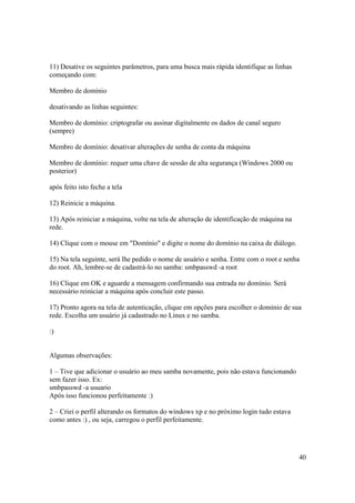 40
11) Desative os seguintes parâmetros, para uma busca mais rápida identifique as linhas
começando com:
Membro de domínio
desativando as linhas seguintes:
Membro de domínio: criptografar ou assinar digitalmente os dados de canal seguro
(sempre)
Membro de domínio: desativar alterações de senha de conta da máquina
Membro de domínio: requer uma chave de sessão de alta segurança (Windows 2000 ou
posterior)
após feito isto feche a tela
12) Reinicie a máquina.
13) Após reiniciar a máquina, volte na tela de alteração de identificação de máquina na
rede.
14) Clique com o mouse em "Domínio" e digite o nome do domínio na caixa de diálogo.
15) Na tela seguinte, será lhe pedido o nome de usuário e senha. Entre com o root e senha
do root. Ah, lembre-se de cadastrá-lo no samba: smbpasswd -a root
16) Clique em OK e aguarde a mensagem confirmando sua entrada no domínio. Será
necessário reiniciar a máquina após concluir este passo.
17) Pronto agora na tela de autenticação, clique em opções para escolher o domínio de sua
rede. Escolha um usuário já cadastrado no Linux e no samba.
:)
Algumas observações:
1 – Tive que adicionar o usuário ao meu samba novamente, pois não estava funcionando
sem fazer isso. Ex:
smbpasswd -a usuario
Após isso funcionou perfeitamente :)
2 – Criei o perfil alterando os formatos do windows xp e no próximo login tudo estava
como antes :) , ou seja, carregou o perfil perfeitamente.
 