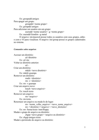 5
Ex: groupadd amigos
Para apagar um grupo:
groupdel <nome grupo>
Ex: groupdel amigos
Para adicionar um usuário em um grupo:
useradd <nome usuário> -g <nome grupo>
Ex: useradd Gondim –g metal
O arquivo /etc/passwd possui todos os usuários com seus grupos, edite-
o com o VI para visualizar. O arquivo /etc/group possui os grupos cadastrados
no sistema.
Comandos sobre arquivos
Acessar um diretório:
cd /diretório
Ex: cd /etc
Voltar ao diretório anterior:
cd –
Criar um diretório:
mkdir <novo diretório>
Ex: mkdir guampa
Remover um diretório:
rmdir <diretório>
rm –r <diretório>
Ex: rm –r guampa
Criar um arquivo novo:
touch <novo arquivo>
Ex: touch texto
Remover um arquivo:
rm <arquivo>
Ex: rm texto
Renomear um arquivo ou muda-lo de lugar:
mv <nome_velho_arquivo> <novo_nome_arquivo>
mv /<diretório>/<arquivo> /<novo_diretorio>
Ex: mv /home/texto /mnt/floppy
Mudar o grupo do arquivo ou diretório:
chgrp <novo grupo> <arquivo ou diretório>
Ex: chgrp amigos texto
Mudar a permissão do arquivo ou diretório:
 