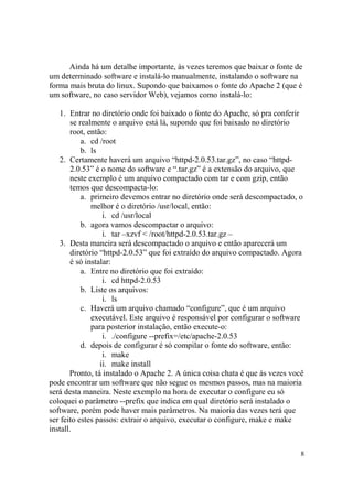 8
Ainda há um detalhe importante, às vezes teremos que baixar o fonte de
um determinado software e instalá-lo manualmente, instalando o software na
forma mais bruta do linux. Supondo que baixamos o fonte do Apache 2 (que é
um software, no caso servidor Web), vejamos como instalá-lo:
1. Entrar no diretório onde foi baixado o fonte do Apache, só pra conferir
se realmente o arquivo está lá, supondo que foi baixado no diretório
root, então:
a. cd /root
b. ls
2. Certamente haverá um arquivo “httpd-2.0.53.tar.gz”, no caso “httpd-
2.0.53” é o nome do software e “.tar.gz” é a extensão do arquivo, que
neste exemplo é um arquivo compactado com tar e com gzip, então
temos que descompacta-lo:
a. primeiro devemos entrar no diretório onde será descompactado, o
melhor é o diretório /usr/local, então:
i. cd /usr/local
b. agora vamos descompactar o arquivo:
i. tar –xzvf < /root/httpd-2.0.53.tar.gz –
3. Desta maneira será descompactado o arquivo e então aparecerá um
diretório “httpd-2.0.53” que foi extraído do arquivo compactado. Agora
é só instalar:
a. Entre no diretório que foi extraído:
i. cd httpd-2.0.53
b. Liste os arquivos:
i. ls
c. Haverá um arquivo chamado “configure”, que é um arquivo
executável. Este arquivo é responsável por configurar o software
para posterior instalação, então execute-o:
i. ./configure --prefix=/etc/apache-2.0.53
d. depois de configurar é só compilar o fonte do software, então:
i. make
ii. make install
Pronto, tá instalado o Apache 2. A única coisa chata é que às vezes você
pode encontrar um software que não segue os mesmos passos, mas na maioria
será desta maneira. Neste exemplo na hora de executar o configure eu só
coloquei o parâmetro --prefix que indica em qual diretório será instalado o
software, porém pode haver mais parâmetros. Na maioria das vezes terá que
ser feito estes passos: extrair o arquivo, executar o configure, make e make
install.
 