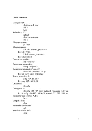 9
Outros comandos
Desligar o PC:
shutdown –h now
init 0
halt
Reiniciar o PC:
reboot
shutdown –r now
init 6
Listar processos:
ps –aux
Matar processo:
kill –9 <número_processo>
Ex: kill -9 756
killall <nome_processo>
Ex: killall smbd
Compactar arquivo:
zip <arquivo>
Descompactar arquivo:
unzip <arquivo>
Descompactar arquivo “.tar.gz”:
tar –xzvf <arquivo>.tar.gz
Ex: tar –xzvf amsn-092.tar.gz
Testar placa de rede:
ping <IP_do_PC>
Ex: ping 192.168.10.69
Checar IP:
ifconfig
Configurar IP:
ifconfig eth0 <IP_host> netmask <máscara_rede> up
Ex: ifconfig eth0 192.168.10.69 netmask 255.255.255.0 up
Visualizar dispositivos PCI’s:
lspci
Limpar a tela:
clear
Visualizar calendário:
cal
Ver data atual e hora:
date
 