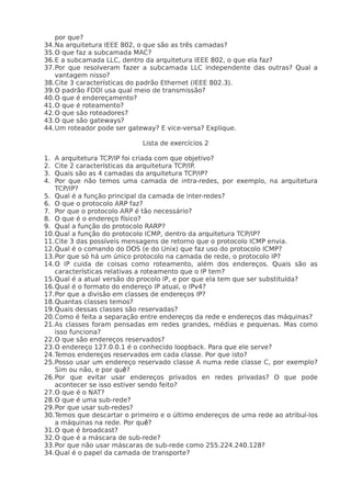 por que?
34.Na arquitetura IEEE 802, o que são as três camadas?
35.O que faz a subcamada MAC?
36.E a subcamada LLC, dentro da arquitetura IEEE 802, o que ela faz?
37.Por que resolveram fazer a subcamada LLC independente das outras? Qual a
   vantagem nisso?
38.Cite 3 características do padrão Ethernet (IEEE 802.3).
39.O padrão FDDI usa qual meio de transmissão?
40.O que é endereçamento?
41.O que é roteamento?
42.O que são roteadores?
43.O que são gateways?
44.Um roteador pode ser gateway? E vice-versa? Explique.

                             Lista de exercícios 2

1. A arquitetura TCP/IP foi criada com que objetivo?
2. Cite 2 características da arquitetura TCP/IP.
3. Quais são as 4 camadas da arquitetura TCP/IP?
4. Por que não temos uma camada de intra-redes, por exemplo, na arquitetura
   TCP/IP?
5. Qual é a função principal da camada de inter-redes?
6. O que o protocolo ARP faz?
7. Por que o protocolo ARP é tão necessário?
8. O que é o endereço físico?
9. Qual a função do protocolo RARP?
10.Qual a função do protocolo ICMP, dentro da arquitetura TCP/IP?
11.Cite 3 das possíveis mensagens de retorno que o protocolo ICMP envia.
12.Qual é o comando do DOS (e do Unix) que faz uso do protocolo ICMP?
13.Por que só há um único protocolo na camada de rede, o protocolo IP?
14.O IP cuida de coisas como roteamento, além dos endereços. Quais são as
   características relativas a roteamento que o IP tem?
15.Qual é a atual versão do procolo IP, e por que ela tem que ser substituída?
16.Qual é o formato do endereço IP atual, o IPv4?
17.Por que a divisão em classes de endereços IP?
18.Quantas classes temos?
19.Quais dessas classes são reservadas?
20.Como é feita a separação entre endereços da rede e endereços das máquinas?
21.As classes foram pensadas em redes grandes, médias e pequenas. Mas como
   isso funciona?
22.O que são endereços reservados?
23.O endereço 127.0.0.1 é o conhecido loopback. Para que ele serve?
24.Temos endereços reservados em cada classe. Por que isto?
25.Posso usar um endereço reservado classe A numa rede classe C, por exemplo?
   Sim ou não, e por quẽ?
26.Por que evitar usar endereços privados en redes privadas? O que pode
   acontecer se isso estiver sendo feito?
27.O que é o NAT?
28.O que é uma sub-rede?
29.Por que usar sub-redes?
30.Temos que descartar o primeiro e o último endereços de uma rede ao atribuí-los
   a máquinas na rede. Por quẽ?
31.O que é broadcast?
32.O que é a máscara de sub-rede?
33.Por que não usar máscaras de sub-rede como 255.224.240.128?
34.Qual é o papel da camada de transporte?
 