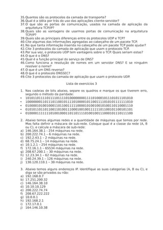 35.Quantos são os protocolos da camada de transporte?
36.Qual é a idéia por trás do uso das aplicações cliente-servidor?
37.O que são as portas de comunicação, usados na camada de aplicação da
   arquitetura TCP/IP?
38.Quais são as vantagens de usarmos portas de comunicação na arquitetura
   TCP/IP?
39.Quais são as principais diferenças entre os protocolos UDP e TCP?
40.Cite algumas das informações agregadas ao cabeçalho de um pacote TCP.
41.No que tanta informação inserida no cabeçalho de um pacote TCP pode ajudar?
42.Cite 3 protocolos da camada de aplicação que usam o protocolo TCP.
43.Por sua vez, o protocolo UDP tem vantagens sobre o TCP. Quais seriam estas?
44.O que é o DNS?
45.Qual é a função principal do serviço de DNS?
46.Como funciona a resolução de nomes em um servidor DNS? E se ninguém
   resolver o nome?
47.O que é um DNS reverso?
48.O que é o protocolo DNSSEC?
49.Cite 3 protocolos da camada de aplicação que usam o protocolo UDP.

                             Lista de exercícios 3

1. Nas cadeias de bits abaixo, separe os quadros e marque os que tiverem erro,
   segundo o método da paridade:
• 10101101111011110111101000000001111010001011101011101010
• 10000000110111011001011110100001011001111010101111111010
• 01000010100100011011001111100001010010010100110110001110
• 01010110110110011010011100010010011111101100101100101101
• 01000011111110100100011011011110100100111000101110111100

2. Abaixo temos algumas redes e a quantidade de máquinas que temos por rede.
   Mas falta definir a máscara de sub-rede. Coloque qual é a classe da rede (A, B
   ou C), e calcule a máscara de sub-rede:
a) 146.164.38.1 - 254 máquinas na rede.
b) 200.222.74.1 – 6 máquinas na rede.
c) 192.2.43.1 – 2 máquinas na rede.
d) 68.75.24.1 – 14 máquinas na rede.
e) 10.1.2.1 – 254 máquinas na rede.
f) 172.16.1.1 – 65534 máquinas na rede.
g) 208.67.200.1 – 30 máquinas na rede.
h) 12.23.34.1 – 62 máquinas na rede.
i) 240.24.39.1 – 126 máquinas na rede.
j) 130.120.110.1 – 30 máquinas na rede.

3. Abaixo temos alguns endereços IP. Identifique as suas categorias (A, B ou C), e
   diga se são privados ou não:
a) 192.168.0.7
b) 17.251.200.32
c) 146.164.38.10
d) 10.10.10.129
e) 200.222.74.74
f) 208.67.222.222
g) 10.0.0.1
h) 192.168.2.1
i) 172.17.0.1
j) 164.146.10.38
 