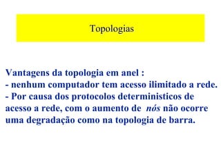 Topologias



Vantagens da topologia em anel :
- nenhum computador tem acesso ilimitado a rede.
- Por causa dos protocolos deterministicos de
acesso a rede, com o aumento de nós não ocorre
uma degradação como na topologia de barra.
 