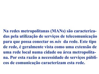 Na redes metropolitanas (MANs) são caracteriza-
das pela utilização de serviços de telecomunicação
para que possa conectar os nós da rede. Este tipo
de rede, é geralmente vista como uma extensão de
uma rede local numa cidade ou área metropolita-
na. Por esta razão a necessidade de serviços públi-
cos de comunicação caracterizam esta rede.
 