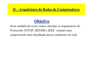 II – Arquitetura de Redes de Computadores


                  Objetivo
Neste módulo do curso vamos abordar as arquiteturas de
Protocolos TCP/IP, ISO/OSI e IEEE visando uma
compreensão mais detalhada desses ambientes de rede.
 
