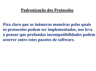 Padronização dos Protocolos


Fica claro que as inúmeras maneiras pelas quais
os protocolos podem ser implementados, nos leva
a pensar que profundas incompatibilidades podem
ocorrer entre estes pacotes de software.
 