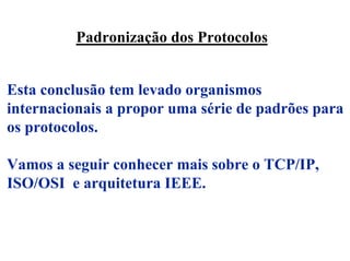 Padronização dos Protocolos


Esta conclusão tem levado organismos
internacionais a propor uma série de padrões para
os protocolos.

Vamos a seguir conhecer mais sobre o TCP/IP,
ISO/OSI e arquitetura IEEE.
 