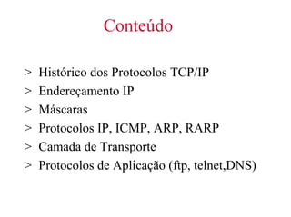 Conteúdo

>   Histórico dos Protocolos TCP/IP
>   Endereçamento IP
>   Máscaras
>   Protocolos IP, ICMP, ARP, RARP
>   Camada de Transporte
>   Protocolos de Aplicação (ftp, telnet,DNS)
 